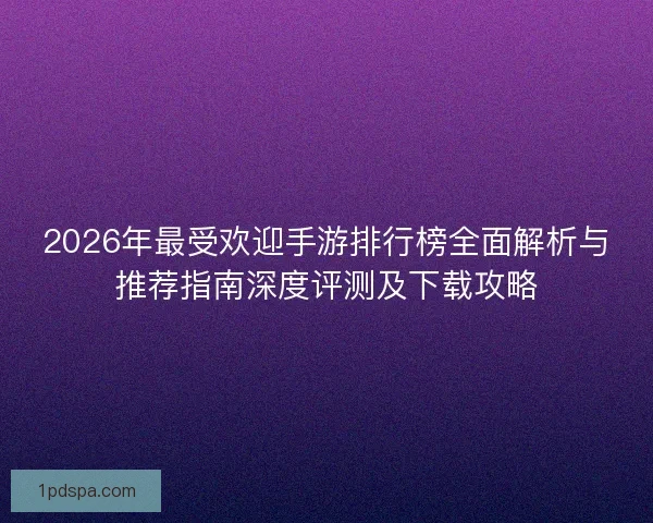 2026年最受欢迎手游排行榜全面解析与推荐指南深度评测及下载攻略