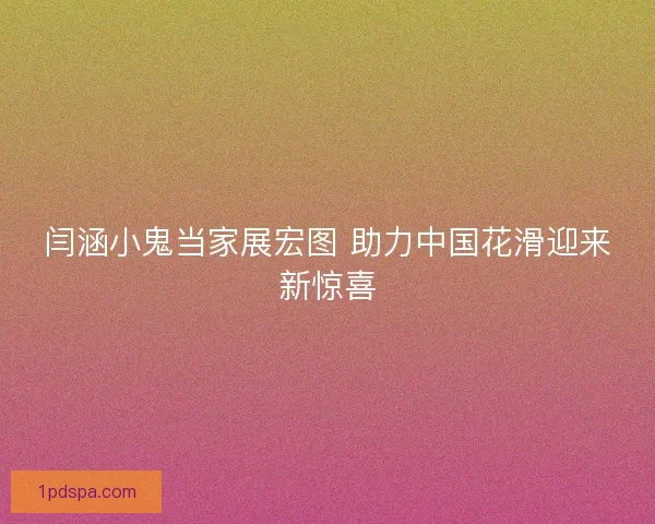 闫涵小鬼当家展宏图 助力中国花滑迎来新惊喜