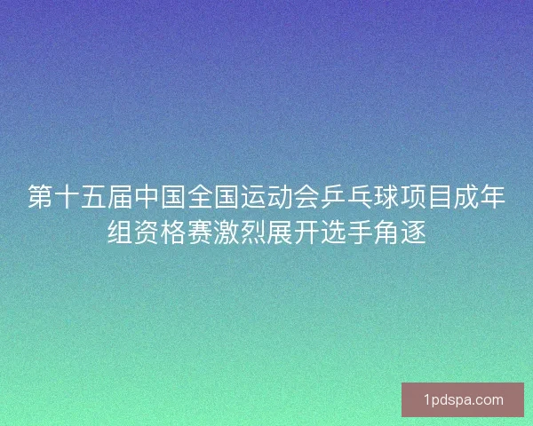 第十五届中国全国运动会乒乓球项目成年组资格赛激烈展开选手角逐