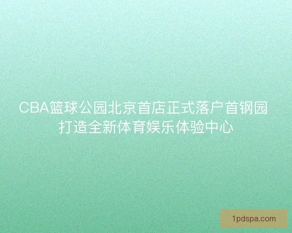 CBA篮球公园北京首店正式落户首钢园 打造全新体育娱乐体验中心