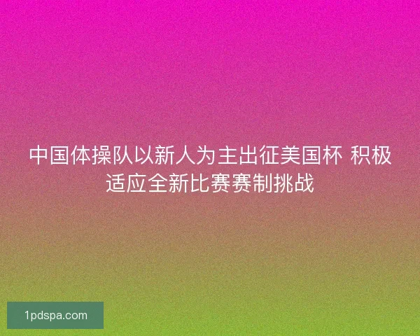 中国体操队以新人为主出征美国杯 积极适应全新比赛赛制挑战