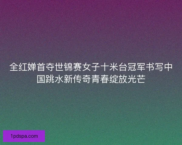 全红婵首夺世锦赛女子十米台冠军书写中国跳水新传奇青春绽放光芒